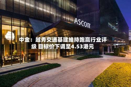 中金：越秀交通基建维持跑赢行业评级 目标价下调至4.53港元-第3张图片