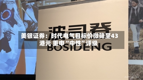 美银证券：时代电气目标价微降至43港元 重申“中性	”评级-第1张图片