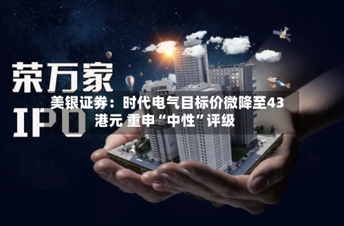 美银证券：时代电气目标价微降至43港元 重申“中性	”评级-第3张图片