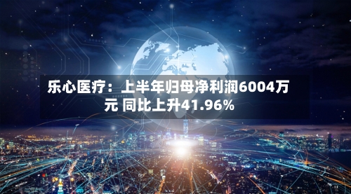 乐心医疗:上半年归母净利润6004万元 同比上升41.96%-第2张图片