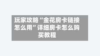 玩家攻略“金花房卡链接怎么用”详细房卡怎么购买教程-第3张图片