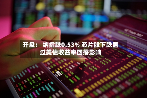 开盘： 纳指跌0.53% 芯片股下跌盖过美债收益率回落影响-第1张图片