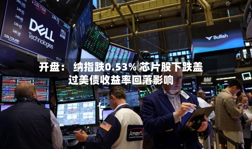 开盘： 纳指跌0.53% 芯片股下跌盖过美债收益率回落影响-第2张图片
