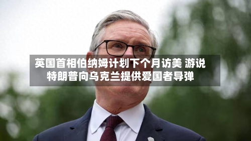 英国首相伯纳姆计划下个月访美 游说特朗普向乌克兰提供爱国者导弹