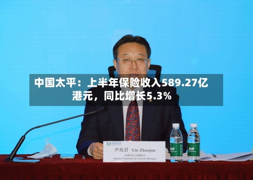 中国太平：上半年保险收入589.27亿港元，同比增长5.3%-第2张图片