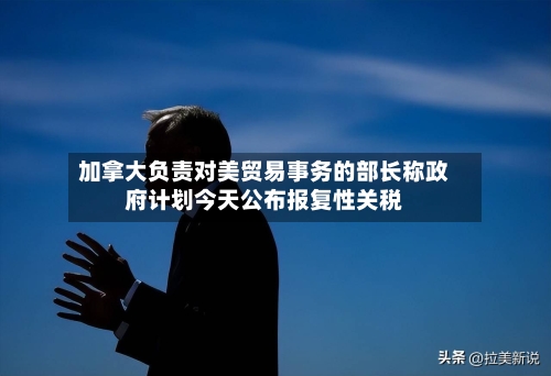 加拿大负责对美贸易事务的部长称政府计划今天公布报复性关税-第2张图片