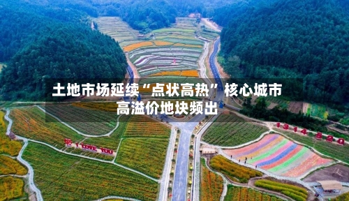 土地市场延续“点状高热” 核心城市高溢价地块频出