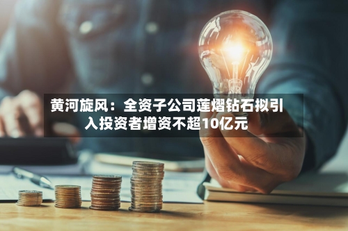 黄河旋风:全资子公司莲熠钻石拟引入投资者增资不超10亿元-第3张图片