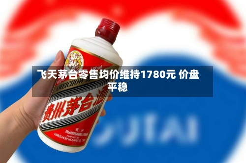 飞天茅台零售均价维持1780元 价盘平稳-第3张图片