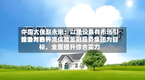 中国太保赵永刚：以建设具有市场引领力与世界竞争力的一流保险金融服务集团为目标，全面提升综合实力-第2张图片