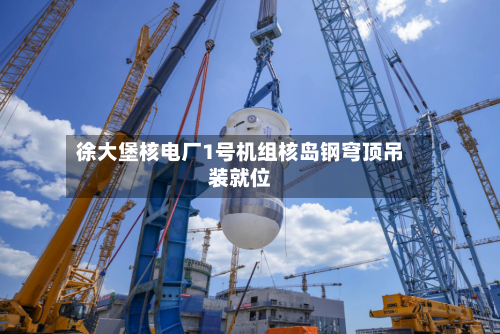 徐大堡核电厂1号机组核岛钢穹顶吊装就位-第2张图片
