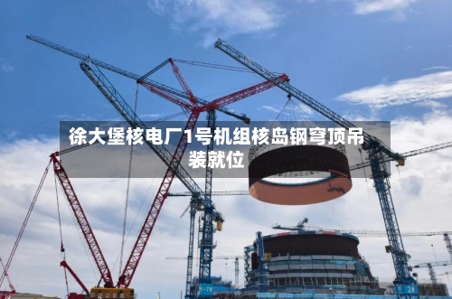 徐大堡核电厂1号机组核岛钢穹顶吊装就位-第3张图片