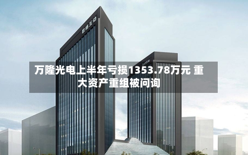 万隆光电上半年亏损1353.78万元 重大资产重组被问询