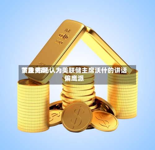 黄金费用下跌 市场认为美联储主席沃什的讲话偏鹰派-第2张图片