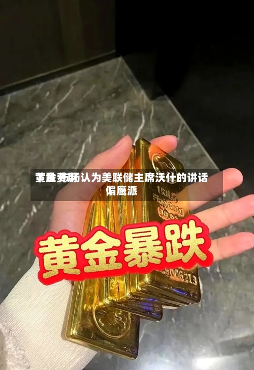 黄金费用下跌 市场认为美联储主席沃什的讲话偏鹰派