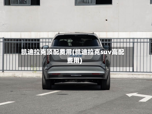 凯迪拉克顶配费用(凯迪拉克suv高配费用)