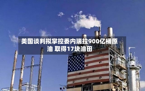 美国谈判拟掌控委内瑞拉900亿桶原油 取得17块油田