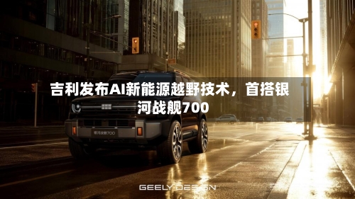 吉利发布AI新能源越野技术，首搭银河战舰700