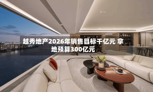 越秀地产2026年销售目标千亿元 拿地预算300亿元-第2张图片