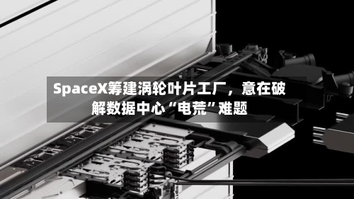 SpaceX筹建涡轮叶片工厂	，意在破解数据中心“电荒”难题-第2张图片