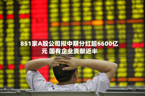 851家A股公司拟中期分红超6600亿元 国有企业贡献近半