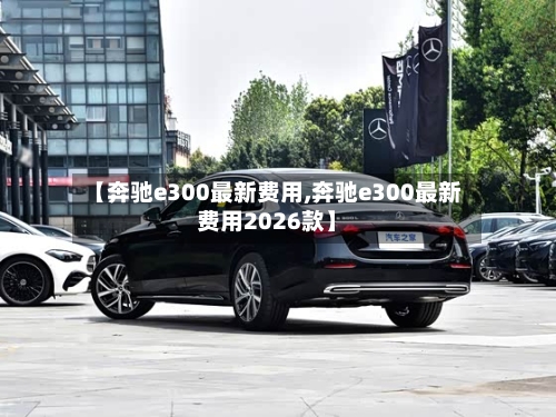 【奔驰e300最新费用,奔驰e300最新费用2026款】-第2张图片