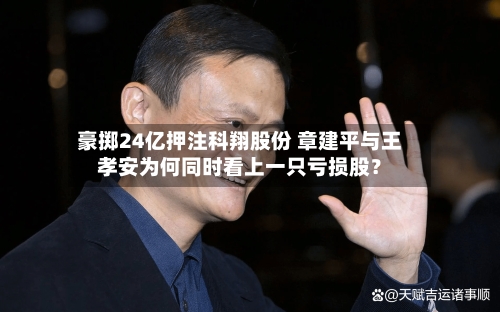 豪掷24亿押注科翔股份 章建平与王孝安为何同时看上一只亏损股？