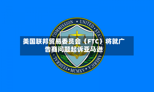 美国联邦贸易委员会（FTC）将就广告商问题起诉亚马逊-第2张图片