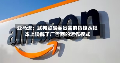 亚马逊：联邦贸易委员会的指控从根本上误解了广告商的运作模式