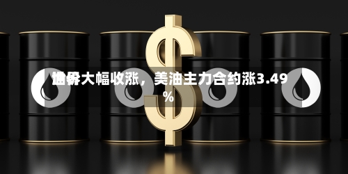 世界油价大幅收涨	，美油主力合约涨3.49%-第2张图片