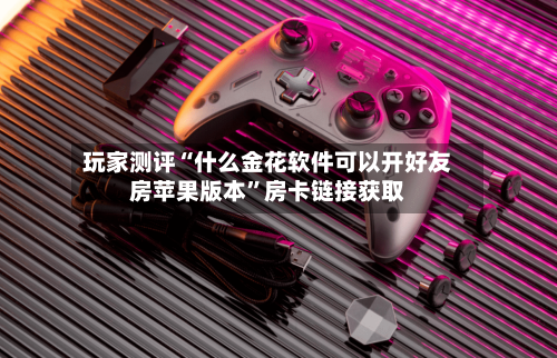 玩家测评“什么金花软件可以开好友房苹果版本”房卡链接获取