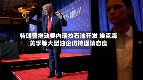 特朗普推动委内瑞拉石油开发 埃克森美孚等大型油企仍持谨慎态度