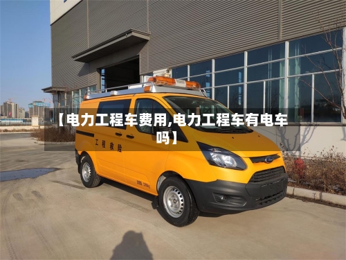【电力工程车费用,电力工程车有电车吗】
