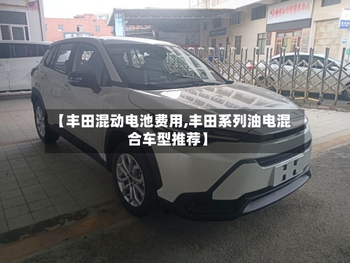 【丰田混动电池费用,丰田系列油电混合车型推荐】-第3张图片