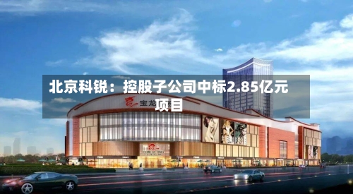 北京科锐：控股子公司中标2.85亿元项目-第2张图片