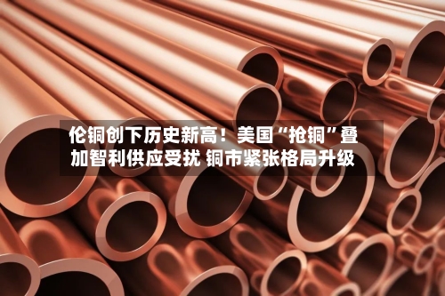 伦铜创下历史新高！美国“抢铜”叠加智利供应受扰 铜市紧张格局升级