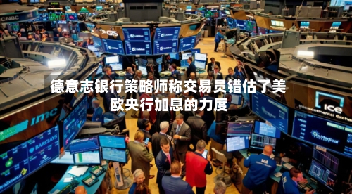 德意志银行策略师称交易员错估了美欧央行加息的力度