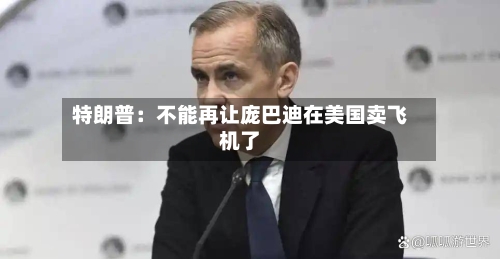 特朗普：不能再让庞巴迪在美国卖飞机了-第2张图片