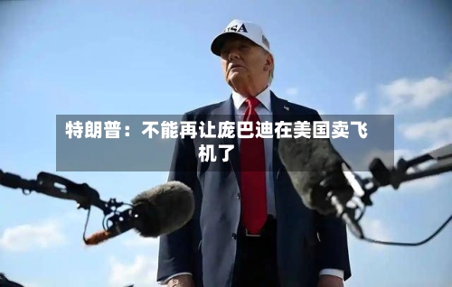 特朗普：不能再让庞巴迪在美国卖飞机了-第3张图片