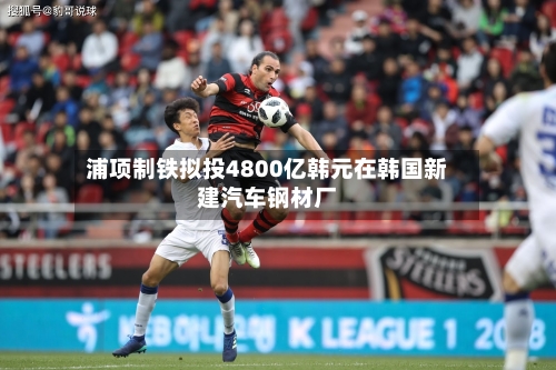 浦项制铁拟投4800亿韩元在韩国新建汽车钢材厂-第3张图片