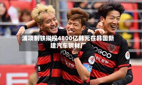 浦项制铁拟投4800亿韩元在韩国新建汽车钢材厂