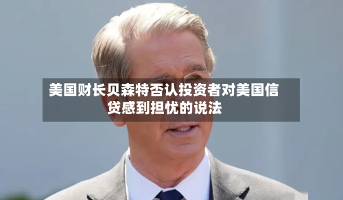 美国财长贝森特否认投资者对美国信贷感到担忧的说法