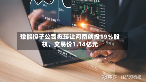 豫能控子公司拟转让河南创投19％股权，交易价1.14亿元-第3张图片
