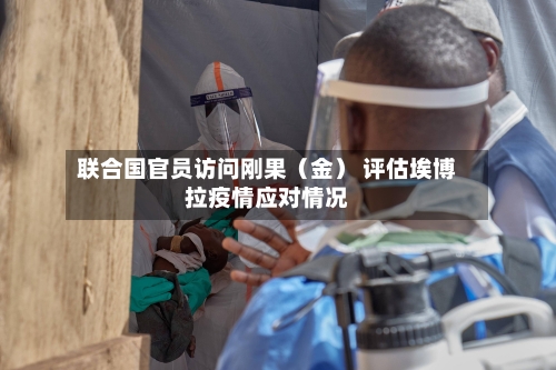 联合国官员访问刚果(金) 评估埃博拉疫情应对情况
