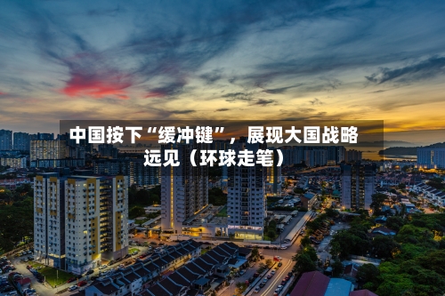 中国按下“缓冲键”，展现大国战略远见（环球走笔）