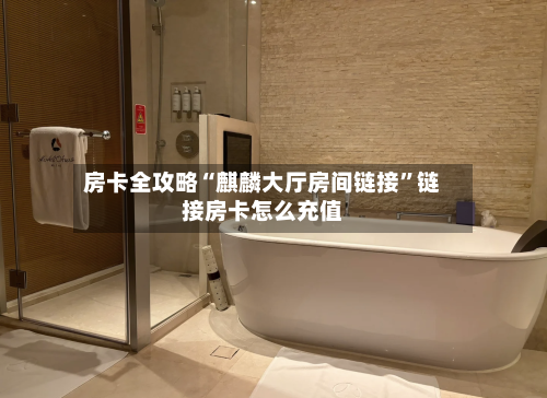 房卡全攻略“麒麟大厅房间链接	”链接房卡怎么充值-第2张图片