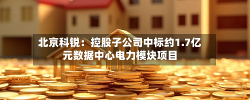北京科锐：控股子公司中标约1.7亿元数据中心电力模块项目-第2张图片