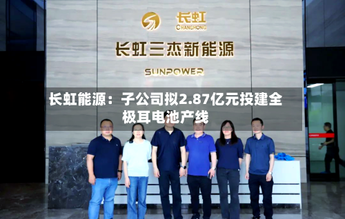 长虹能源：子公司拟2.87亿元投建全极耳电池产线-第3张图片