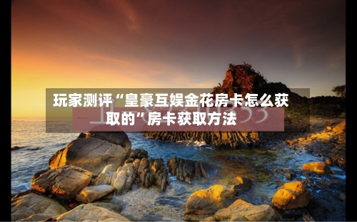 玩家测评“皇豪互娱金花房卡怎么获取的”房卡获取方法