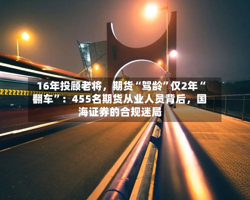 16年投顾老将，期货“驾龄”仅2年“翻车	”：455名期货从业人员背后，国海证券的合规迷局-第3张图片